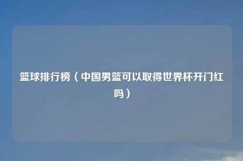 篮球排行榜(中国男篮可以取得世界杯开门红吗)
