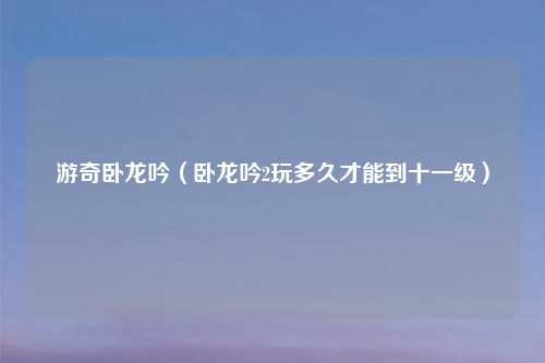 游奇卧龙吟(卧龙吟2玩多久才能到十一级)