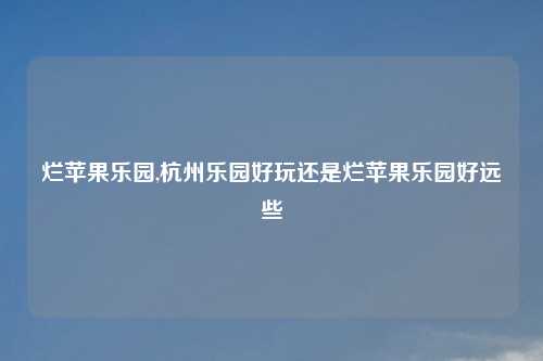 烂苹果乐园,杭州乐园好玩还是烂苹果乐园好远些