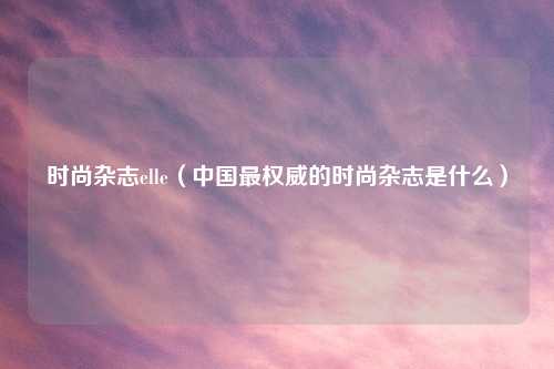 时尚杂志elle（中国最权威的时尚杂志是什么）