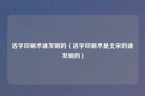 活字印刷术谁发明的(活字印刷术是北宋的谁发明的)