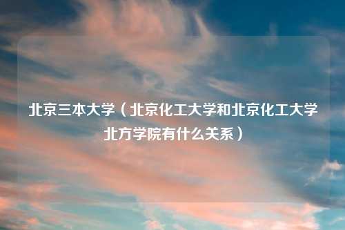 北京三本大学（北京化工大学和北京化工大学北方学院有什么关系）