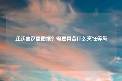 迁跃兽汉堡图纸?需要具备什么烹饪等级