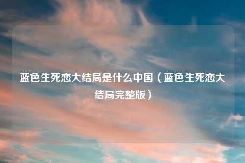 蓝色生死恋大结局是什么中国(蓝色生死恋大结局完整版)