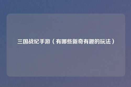 三国战纪手游（有哪些新奇有趣的玩法）