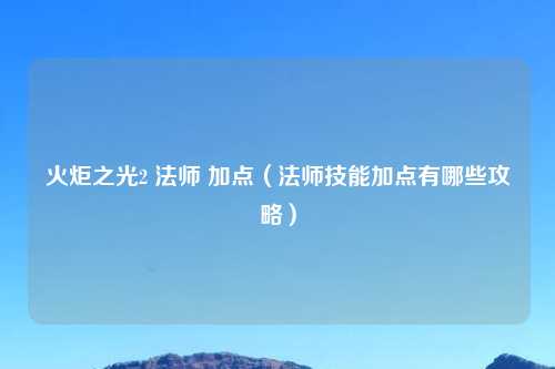 火炬之光2 法师 加点(法师技能加点有哪些攻略)