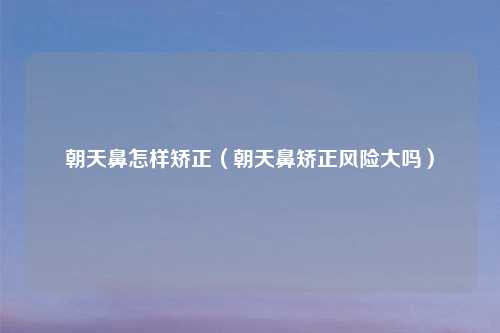 朝天鼻怎样矫正(朝天鼻矫正风险大吗)