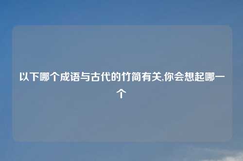 以下哪个成语与古代的竹简有关,你会想起哪一个