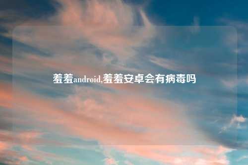 羞羞android,羞羞安卓会有病毒吗