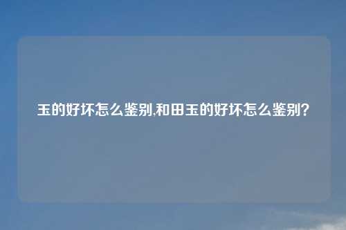 玉的好坏怎么鉴别,和田玉的好坏怎么鉴别？