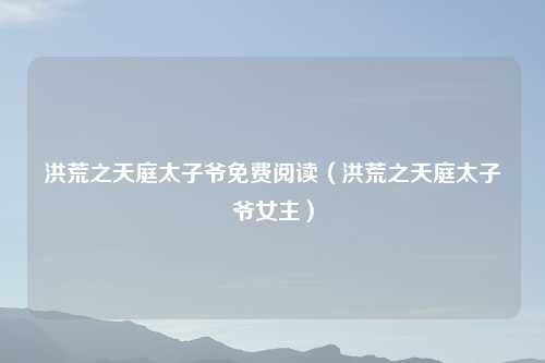 洪荒之天庭太子爷免费阅读(洪荒之天庭太子爷女主)