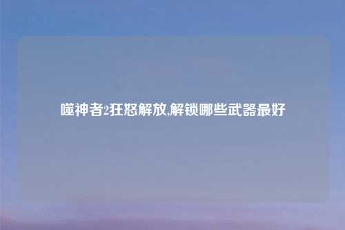 噬神者2狂怒解放,解锁哪些武器更好