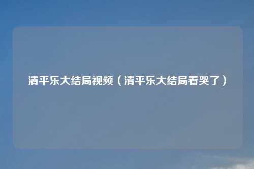 清平乐大结局视频(清平乐大结局看哭了)
