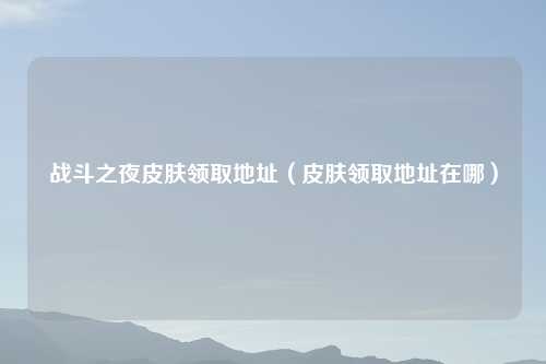 战斗之夜皮肤领取地址(皮肤领取地址在哪)