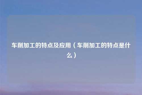 车削加工的特点及应用(车削加工的特点是什么)