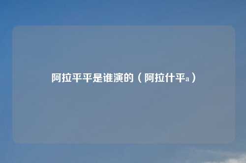 阿拉平平是谁演的(阿拉什平a)