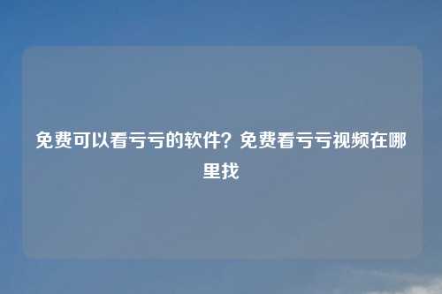 免费可以看亏亏的软件?免费看亏亏视频在哪里找