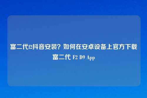 富二代f2抖音安装?如何在安卓设备上官方下载富二代 F2 D9 App