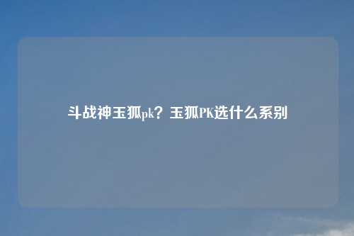 斗战神玉狐pk?玉狐PK选什么系别
