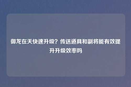 御龙在天快速升级?传送道具和副将能有效提升升级效率吗