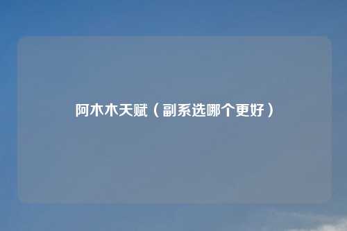 阿木木天赋(副系选哪个更好)