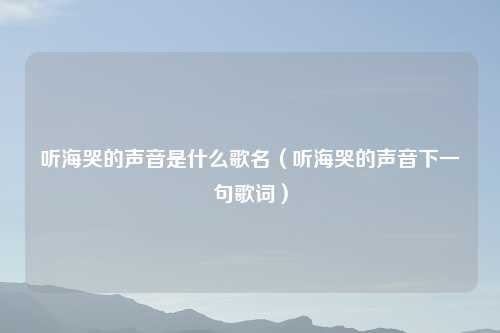 听海哭的声音是什么歌名(听海哭的声音下一句歌词)