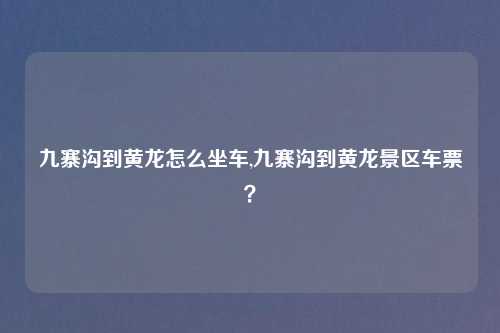 九寨沟到黄龙怎么坐车,九寨沟到黄龙景区车票?