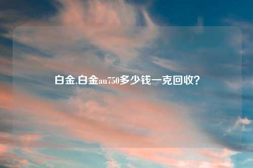 白金,白金au750多少钱一克回收？