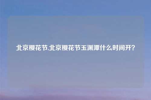 北京樱花节,北京樱花节玉渊潭什么时间开？