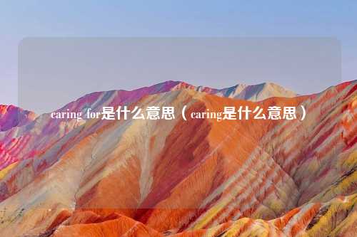 caring for是什么意思(caring是什么意思)