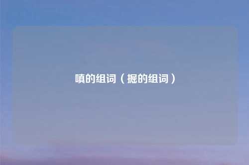 嗔的组词(掘的组词)