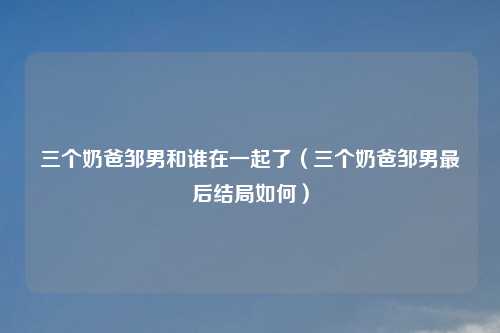 三个奶爸邹男和谁在一起了(三个奶爸邹男最后结局如何)
