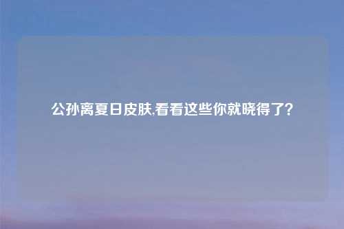 公孙离夏日皮肤,看看这些你就晓得了?