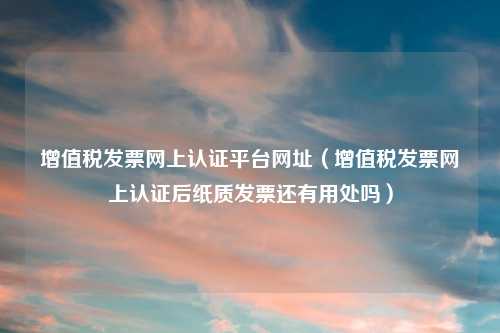 增值税发票网上认证平台网址(增值税发票网上认证后纸质发票还有用处吗)