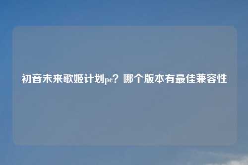 初音未来歌姬计划pc?哪个版本有更佳兼容性