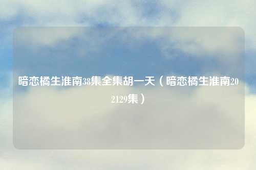 暗恋橘生淮南38集全集胡一天(暗恋橘生淮南202129集)
