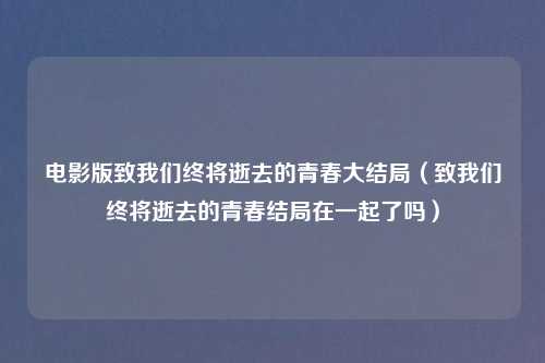 电影版致我们终将逝去的青春大结局(致我们终将逝去的青春结局在一起了吗)