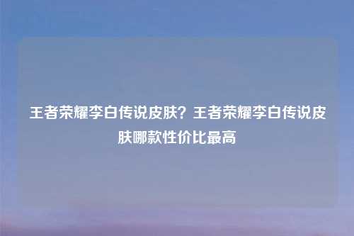 王者荣耀李白传说皮肤?王者荣耀李白传说皮肤哪款性价比更高