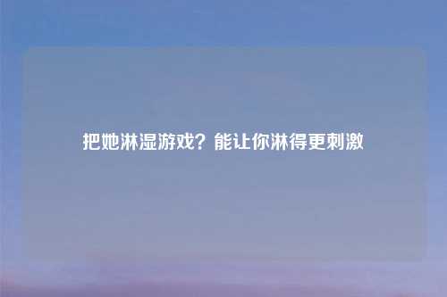 把她淋湿游戏?能让你淋得更