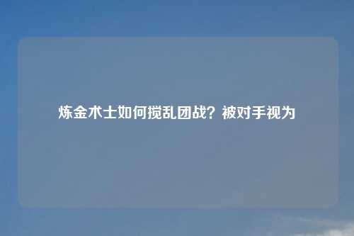 炼金术士如何搅乱团战?被对手视为