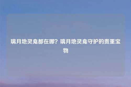 璃月地灵龛都在哪?璃月地灵龛守护的贵重宝物