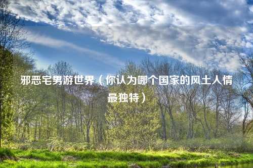 邪恶宅男游世界(你认为哪个国家的风土人情最独特)