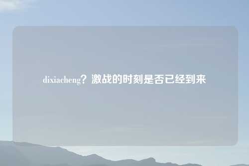 dixiacheng?激战的时刻是否已经到来