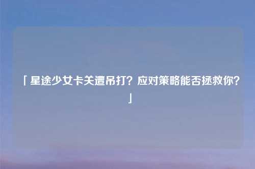 「星途少女卡关遭吊打?应对策略能否拯救你?」