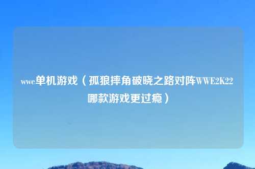wwe单机游戏(孤狼摔角破晓之路对阵WWE2K22哪款游戏更过瘾)