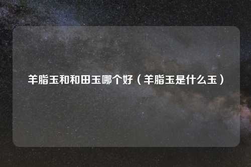 羊脂玉和和田玉哪个好(羊脂玉是什么玉)