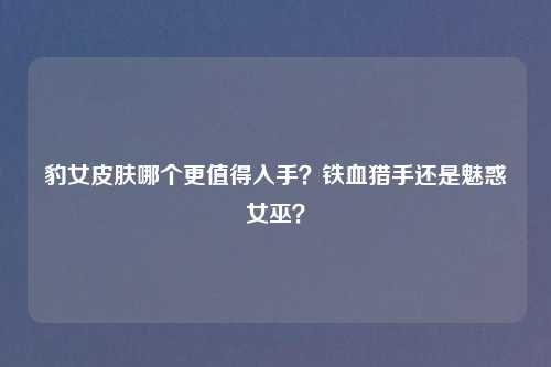 豹女皮肤哪个更值得入手?铁血猎手还是魅惑女巫?