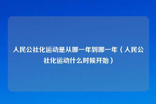 人民公社化运动是从哪一年到哪一年(人民公社化运动什么时候开始)