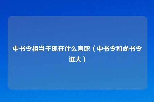 中书令相当于现在什么官职(中书令和尚书令谁大)