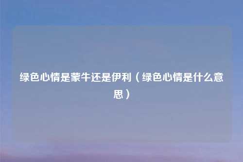 绿色心情是蒙牛还是伊利(绿色心情是什么意思)